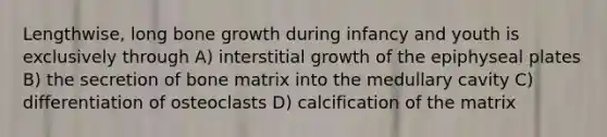 Lengthwise, long bone growth during infancy and youth is exclusively through A) interstitial growth of the epiphyseal plates B) the secretion of bone matrix into the medullary cavity C) differentiation of osteoclasts D) calcification of the matrix