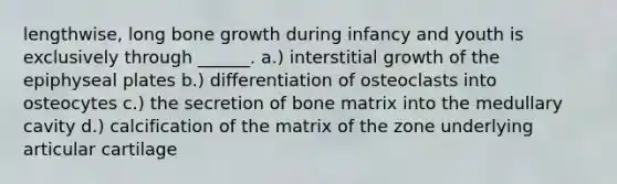 lengthwise, long bone growth during infancy and youth is exclusively through ______. a.) interstitial growth of the epiphyseal plates b.) differentiation of osteoclasts into osteocytes c.) the secretion of bone matrix into the medullary cavity d.) calcification of the matrix of the zone underlying articular cartilage