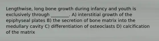 Lengthwise, long bone growth during infancy and youth is exclusively through ________. A) interstitial growth of the epiphyseal plates B) the secretion of bone matrix into the medullary cavity C) differentiation of osteoclasts D) calcification of the matrix