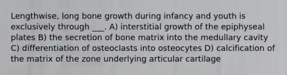 Lengthwise, long bone growth during infancy and youth is exclusively through ___. A) interstitial growth of the epiphyseal plates B) the secretion of bone matrix into the medullary cavity C) differentiation of osteoclasts into osteocytes D) calcification of the matrix of the zone underlying articular cartilage