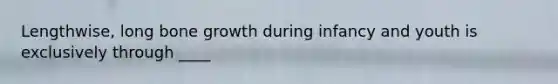Lengthwise, long bone growth during infancy and youth is exclusively through ____