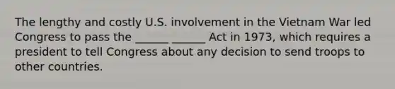 The lengthy and costly U.S. involvement in the Vietnam War led Congress to pass the ______ ______ Act in 1973, which requires a president to tell Congress about any decision to send troops to other countries.