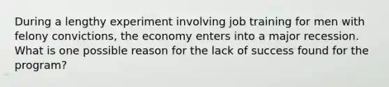 During a lengthy experiment involving job training for men with felony convictions, the economy enters into a major recession. What is one possible reason for the lack of success found for the program?