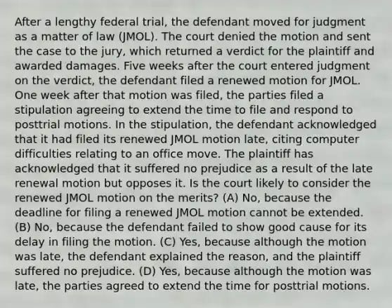 After a lengthy federal trial, the defendant moved for judgment as a matter of law (JMOL). The court denied the motion and sent the case to the jury, which returned a verdict for the plaintiff and awarded damages. Five weeks after the court entered judgment on the verdict, the defendant filed a renewed motion for JMOL. One week after that motion was filed, the parties filed a stipulation agreeing to extend the time to file and respond to posttrial motions. In the stipulation, the defendant acknowledged that it had filed its renewed JMOL motion late, citing computer difficulties relating to an office move. The plaintiff has acknowledged that it suffered no prejudice as a result of the late renewal motion but opposes it. Is the court likely to consider the renewed JMOL motion on the merits? (A) No, because the deadline for filing a renewed JMOL motion cannot be extended. (B) No, because the defendant failed to show good cause for its delay in filing the motion. (C) Yes, because although the motion was late, the defendant explained the reason, and the plaintiff suffered no prejudice. (D) Yes, because although the motion was late, the parties agreed to extend the time for posttrial motions.