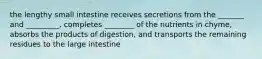 the lengthy small intestine receives secretions from the _______ and _________, completes ________ of the nutrients in chyme, absorbs the products of digestion, and transports the remaining residues to the large intestine