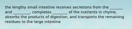 the lengthy small intestine receives secretions from the _______ and _________, completes ________ of the nutrients in chyme, absorbs the products of digestion, and transports the remaining residues to the large intestine