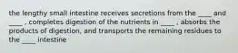 the lengthy small intestine receives secretions from the ____ and ____ , completes digestion of the nutrients in ____ , absorbs the products of digestion, and transports the remaining residues to the ____ intestine