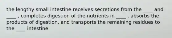 the lengthy small intestine receives secretions from the ____ and ____ , completes digestion of the nutrients in ____ , absorbs the products of digestion, and transports the remaining residues to the ____ intestine