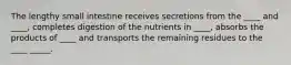 The lengthy small intestine receives secretions from the ____ and ____, completes digestion of the nutrients in ____, absorbs the products of ____ and transports the remaining residues to the ____ _____.