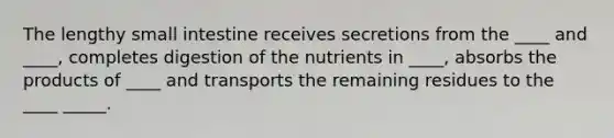 The lengthy small intestine receives secretions from the ____ and ____, completes digestion of the nutrients in ____, absorbs the products of ____ and transports the remaining residues to the ____ _____.