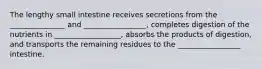 The lengthy small intestine receives secretions from the _______________ and _________________, completes digestion of the nutrients in __________________, absorbs the products of digestion, and transports the remaining residues to the _________________ intestine.