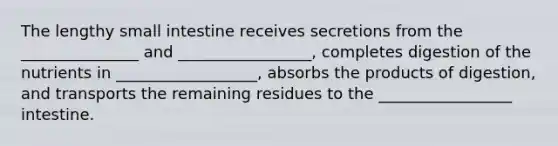 The lengthy small intestine receives secretions from the _______________ and _________________, completes digestion of the nutrients in __________________, absorbs the products of digestion, and transports the remaining residues to the _________________ intestine.