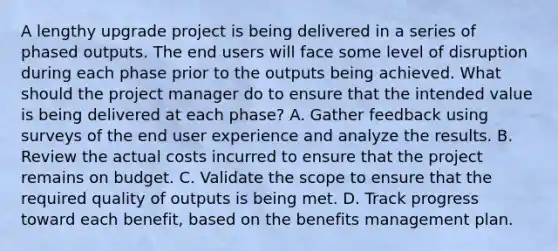 A lengthy upgrade project is being delivered in a series of phased outputs. The end users will face some level of disruption during each phase prior to the outputs being achieved. What should the project manager do to ensure that the intended value is being delivered at each phase? A. Gather feedback using surveys of the end user experience and analyze the results. B. Review the actual costs incurred to ensure that the project remains on budget. C. Validate the scope to ensure that the required quality of outputs is being met. D. Track progress toward each benefit, based on the benefits management plan.