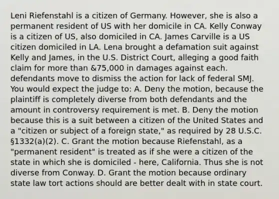 Leni Riefenstahl is a citizen of Germany. However, she is also a permanent resident of US with her domicile in CA. Kelly Conway is a citizen of US, also domiciled in CA. James Carville is a US citizen domiciled in LA. Lena brought a defamation suit against Kelly and James, in the U.S. District Court, alleging a good faith claim for more than &75,000 in damages against each. defendants move to dismiss the action for lack of federal SMJ. You would expect the judge to: A. Deny the motion, because the plaintiff is completely diverse from both defendants and the amount in controversy requirement is met. B. Deny the motion because this is a suit between a citizen of the United States and a "citizen or subject of a foreign state," as required by 28 U.S.C. §1332(a)(2). C. Grant the motion because Riefenstahl, as a "permanent resident" is treated as if she were a citizen of the state in which she is domiciled - here, California. Thus she is not diverse from Conway. D. Grant the motion because ordinary state law tort actions should are better dealt with in state court.