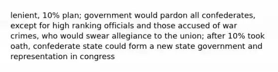 lenient, 10% plan; government would pardon all confederates, except for high ranking officials and those accused of war crimes, who would swear allegiance to the union; after 10% took oath, confederate state could form a new state government and representation in congress