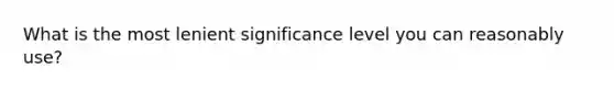 What is the most lenient significance level you can reasonably use?