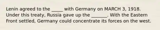 Lenin agreed to the _____ with Germany on MARCH 3, 1918. Under this treaty, Russia gave up the _______. With the Eastern Front settled, Germany could concentrate its forces on the west.