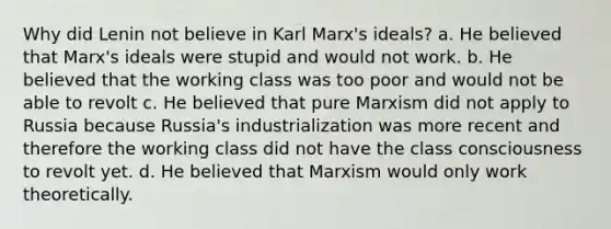 Why did Lenin not believe in Karl Marx's ideals? a. He believed that Marx's ideals were stupid and would not work. b. He believed that the working class was too poor and would not be able to revolt c. He believed that pure Marxism did not apply to Russia because Russia's industrialization was more recent and therefore the working class did not have the class consciousness to revolt yet. d. He believed that Marxism would only work theoretically.