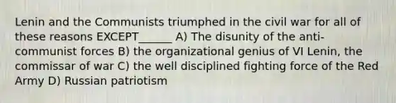 Lenin and the Communists triumphed in the civil war for all of these reasons EXCEPT______ A) The disunity of the anti-communist forces B) the organizational genius of VI Lenin, the commissar of war C) the well disciplined fighting force of the Red Army D) Russian patriotism