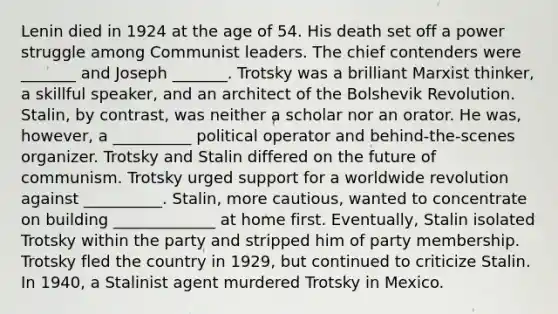 Lenin died in 1924 at the age of 54. His death set off a power struggle among Communist leaders. The chief contenders were _______ and Joseph _______. Trotsky was a brilliant Marxist thinker, a skillful speaker, and an architect of the Bolshevik Revolution. Stalin, by contrast, was neither a scholar nor an orator. He was, however, a __________ political operator and behind-the-scenes organizer. Trotsky and Stalin differed on the future of communism. Trotsky urged support for a worldwide revolution against __________. Stalin, more cautious, wanted to concentrate on building _____________ at home first. Eventually, Stalin isolated Trotsky within the party and stripped him of party membership. Trotsky fled the country in 1929, but continued to criticize Stalin. In 1940, a Stalinist agent murdered Trotsky in Mexico.