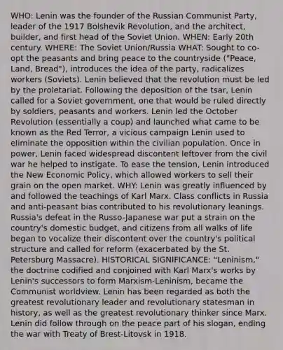 WHO: Lenin was the founder of the Russian Communist Party, leader of the 1917 Bolshevik Revolution, and the architect, builder, and first head of the Soviet Union. WHEN: Early 20th century. WHERE: The Soviet Union/Russia WHAT: Sought to co-opt the peasants and bring peace to the countryside ("Peace, Land, Bread"), introduces the idea of the party, radicalizes workers (Soviets). Lenin believed that the revolution must be led by the proletariat. Following the deposition of the tsar, Lenin called for a Soviet government, one that would be ruled directly by soldiers, peasants and workers. Lenin led the October Revolution (essentially a coup) and launched what came to be known as the Red Terror, a vicious campaign Lenin used to eliminate the opposition within the civilian population. Once in power, Lenin faced widespread discontent leftover from the civil war he helped to instigate. To ease the tension, Lenin introduced the New Economic Policy, which allowed workers to sell their grain on the open market. WHY: Lenin was greatly influenced by and followed the teachings of Karl Marx. Class conflicts in Russia and anti-peasant bias contributed to his revolutionary leanings. Russia's defeat in the Russo-Japanese war put a strain on the country's domestic budget, and citizens from all walks of life began to vocalize their discontent over the country's political structure and called for reform (exacerbated by the St. Petersburg Massacre). HISTORICAL SIGNIFICANCE: "Leninism," the doctrine codified and conjoined with Karl Marx's works by Lenin's successors to form Marxism-Leninism, became the Communist worldview. Lenin has been regarded as both the greatest revolutionary leader and revolutionary statesman in history, as well as the greatest revolutionary thinker since Marx. Lenin did follow through on the peace part of his slogan, ending the war with Treaty of Brest-Litovsk in 1918.