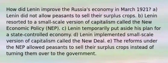 How did Lenin improve the Russia's economy in March 1921? a) Lenin did not allow peasants to sell their surplus crops. b) Lenin resorted to a small-scale version of capitalism called the New Economic Policy (NEP). c) Lenin temporarily put aside his plan for a state-controlled economy. d) Lenin implemented small-scale version of capitalism called the New Deal. e) The reforms under the NEP allowed peasants to sell their surplus crops instead of turning them over to the government.