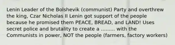 Lenin Leader of the Bolshevik (communist) Party and overthrew the king, Czar Nicholas II Lenin got support of the people because he promised them PEACE, BREAD, and LAND! Uses secret police and brutality to create a ......... with the Communists in power, NOT the people (farmers, factory workers)