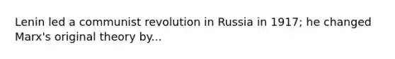 Lenin led a communist revolution in Russia in 1917; he changed Marx's original theory by...