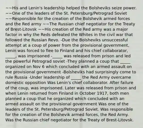 ~~His and Lenin's leadership helped the Bolsheviks seize power. ~~One of the leaders of the St. Petersburg/Petrograd Soviet ~~Responsible for the creation of the Bolshevik armed forces and the Red army ~~The Russian chief negotiator for the Treaty of Brest-Litovsk ~~His creation of the Red army was a major factor in why the Reds defeated the Whites in the civil war that followed the Russian Revo. -Due the Bolsheviks unsuccessful attempt at a coup of power from the provisional government, Lenin was forced to flee to Finland and his chief collaborator, _____, was imprisoned -_____ was released from prison and led the powerful Petrograd soviet -They planned a coup that _____ organized on Nov 6 which concluded with an armed assault on the provisional government -Bolsheviks had surprisingly come to rule Russia -Under leadership of _____ the Red Army overcame domestic opposition Was Lenin's chief collaborator. After failure of the coup, was imprisoned. Later was released from prison and when Lenin returned from Finland in October 1917, both men planned a coup that he organized which concluded with an armed assault on the provisional government Was one of the leaders of the St. Petersburg/Petrograd Soviet. Was responsible for the creation of the Bolshevik armed forces, the Red Army. Was the Russian chief negotiator for the Treaty of Brest-Litovsk.