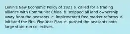 Lenin's New Economic Policy of 1921 a. called for a trading alliance with Communist China. b. stripped all land ownership away from the peasants. c. implemented free market reforms. d. initiated the First Five-Year Plan. e. pushed the peasants onto large state-run collectives.