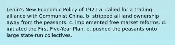 Lenin's New Economic Policy of 1921 a. called for a trading alliance with Communist China. b. stripped all land ownership away from the peasants. c. implemented free market reforms. d. initiated the First Five-Year Plan. e. pushed the peasants onto large state-run collectives.