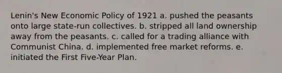 Lenin's New Economic Policy of 1921 a. pushed the peasants onto large state-run collectives. b. stripped all land ownership away from the peasants. c. called for a trading alliance with Communist China. d. implemented free market reforms. e. initiated the First Five-Year Plan.