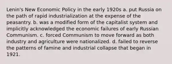 Lenin's New <a href='https://www.questionai.com/knowledge/kWbX8L76Bu-economic-policy' class='anchor-knowledge'>economic policy</a> in the early 1920s a. put Russia on the path of rapid industrialization at the expense of the peasantry. b. was a modified form of the capitalist system and implicitly acknowledged the economic failures of early Russian Communism. c. forced Communism to move forward as both industry and agriculture were nationalized. d. failed to reverse the patterns of famine and industrial collapse that began in 1921.