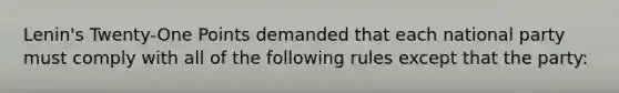 Lenin's Twenty-One Points demanded that each national party must comply with all of the following rules except that the party: