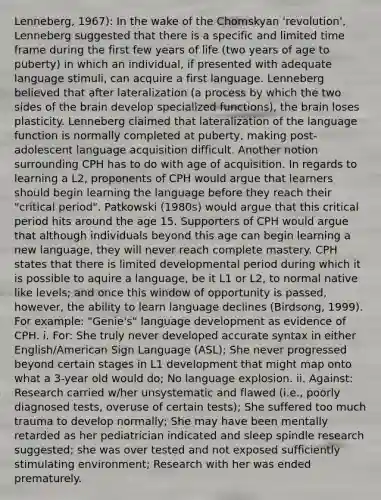 Lenneberg, 1967): In the wake of the Chomskyan 'revolution', Lenneberg suggested that there is a specific and limited time frame during the first few years of life (two years of age to puberty) in which an individual, if presented with adequate language stimuli, can acquire a first language. Lenneberg believed that after lateralization (a process by which the two sides of the brain develop specialized functions), the brain loses plasticity. Lenneberg claimed that lateralization of the language function is normally completed at puberty, making post-adolescent language acquisition difficult. Another notion surrounding CPH has to do with age of acquisition. In regards to learning a L2, proponents of CPH would argue that learners should begin learning the language before they reach their "critical period". Patkowski (1980s) would argue that this critical period hits around the age 15. Supporters of CPH would argue that although individuals beyond this age can begin learning a new language, they will never reach complete mastery. CPH states that there is limited developmental period during which it is possible to aquire a language, be it L1 or L2, to normal native like levels; and once this window of opportunity is passed, however, the ability to learn language declines (Birdsong, 1999). For example: "Genie's" language development as evidence of CPH. i. For: She truly never developed accurate syntax in either English/American Sign Language (ASL); She never progressed beyond certain stages in L1 development that might map onto what a 3-year old would do; No language explosion. ii. Against: Research carried w/her unsystematic and flawed (i.e., poorly diagnosed tests, overuse of certain tests); She suffered too much trauma to develop normally; She may have been mentally retarded as her pediatrician indicated and sleep spindle research suggested; she was over tested and not exposed sufficiently stimulating environment; Research with her was ended prematurely.