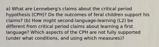 a) What are Lenneberg's claims about the critical period hypothesis (CPH)? Do the outcomes of feral children support his claims? (b) How might second-language-learning (L2) be different from critical period claims about learning a first language? Which aspects of the CPH are not fully supported (under what conditions, and using which measures)?