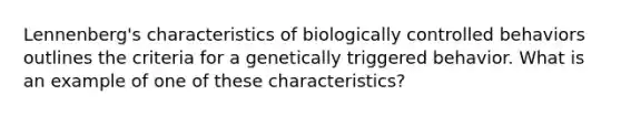 Lennenberg's characteristics of biologically controlled behaviors outlines the criteria for a genetically triggered behavior. What is an example of one of these characteristics?