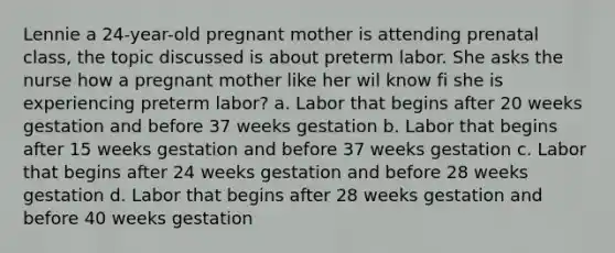 Lennie a 24-year-old pregnant mother is attending prenatal class, the topic discussed is about preterm labor. She asks the nurse how a pregnant mother like her wil know fi she is experiencing preterm labor? a. Labor that begins after 20 weeks gestation and before 37 weeks gestation b. Labor that begins after 15 weeks gestation and before 37 weeks gestation c. Labor that begins after 24 weeks gestation and before 28 weeks gestation d. Labor that begins after 28 weeks gestation and before 40 weeks gestation