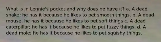 What is in Lennie's pocket and why does he have it? a. A dead snake; he has it because he likes to pet smooth things. b. A dead mouse; he has it because he likes to pet soft things c. A dead caterpillar; he has it because he likes to pet fuzzy things. d. A dead mole; he has it because he likes to pet squishy things.