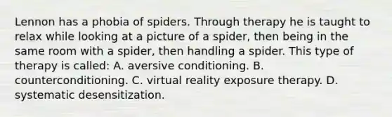 Lennon has a phobia of spiders. Through therapy he is taught to relax while looking at a picture of a spider, then being in the same room with a spider, then handling a spider. This type of therapy is called: A. aversive conditioning. B. counterconditioning. C. virtual reality exposure therapy. D. systematic desensitization.