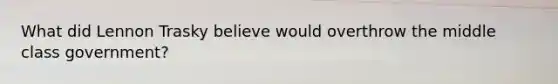 What did Lennon Trasky believe would overthrow the middle class government?