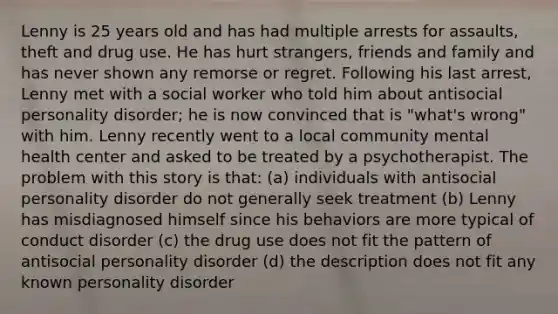 Lenny is 25 years old and has had multiple arrests for assaults, theft and drug use. He has hurt strangers, friends and family and has never shown any remorse or regret. Following his last arrest, Lenny met with a social worker who told him about antisocial personality disorder; he is now convinced that is "what's wrong" with him. Lenny recently went to a local community mental health center and asked to be treated by a psychotherapist. The problem with this story is that: (a) individuals with antisocial personality disorder do not generally seek treatment (b) Lenny has misdiagnosed himself since his behaviors are more typical of conduct disorder (c) the drug use does not fit the pattern of antisocial personality disorder (d) the description does not fit any known personality disorder