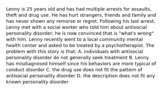 Lenny is 25 years old and has had multiple arrests for assaults, theft and drug use. He has hurt strangers, friends and family and has never shown any remorse or regret. Following his last arrest, Lenny met with a social worker who told him about antisocial personality disorder; he is now convinced that is "what's wrong" with him. Lenny recently went to a local community mental health center and asked to be treated by a psychotherapist. The problem with this story is that: A. individuals with antisocial personality disorder do not generally seek treatment B. Lenny has misdiagnosed himself since his behaviors are more typical of conduct disorder C. the drug use does not fit the pattern of antisocial personality disorder D. the description does not fit any known personality disorder