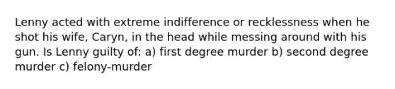 Lenny acted with extreme indifference or recklessness when he shot his wife, Caryn, in the head while messing around with his gun. Is Lenny guilty of: a) first degree murder b) second degree murder c) felony-murder