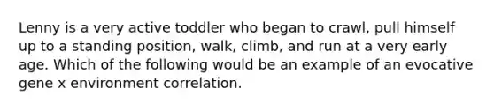 Lenny is a very active toddler who began to crawl, pull himself up to a standing position, walk, climb, and run at a very early age. Which of the following would be an example of an evocative gene x environment correlation.