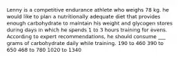 Lenny is a competitive endurance athlete who weighs 78 kg. he would like to plan a nutritionally adequate diet that provides enough carbohydrate to maintain his weight and glycogen stores during days in which he spends 1 to 3 hours training for evens. According to expert recommendations, he should consume ___ grams of carbohydrate daily while training. 190 to 460 390 to 650 468 to 780 1020 to 1340