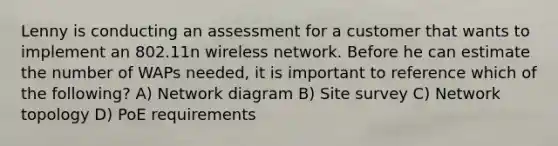 Lenny is conducting an assessment for a customer that wants to implement an 802.11n wireless network. Before he can estimate the number of WAPs needed, it is important to reference which of the following? A) Network diagram B) Site survey C) Network topology D) PoE requirements