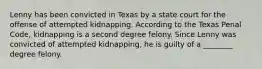 Lenny has been convicted in Texas by a state court for the offense of attempted kidnapping. According to the Texas Penal Code, kidnapping is a second degree felony. Since Lenny was convicted of attempted kidnapping, he is guilty of a ________ degree felony.