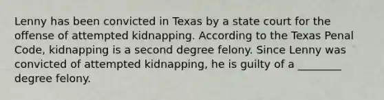 Lenny has been convicted in Texas by a state court for the offense of attempted kidnapping. According to the Texas Penal Code, kidnapping is a second degree felony. Since Lenny was convicted of attempted kidnapping, he is guilty of a ________ degree felony.