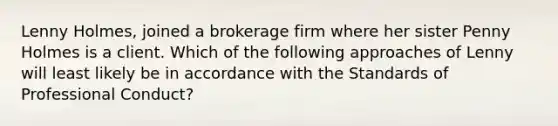 Lenny Holmes, joined a brokerage firm where her sister Penny Holmes is a client. Which of the following approaches of Lenny will least likely be in accordance with the Standards of Professional Conduct?